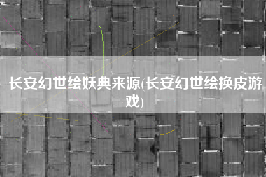 长安幻世绘妖典来源(长安幻世绘换皮游戏)