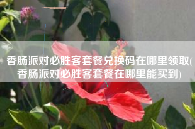 香肠派对必胜客套餐兑换码在哪里领取(香肠派对必胜客套餐在哪里能买到)