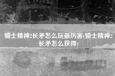 骑士精神2长矛怎么玩最厉害(骑士精神2长矛怎么获得)