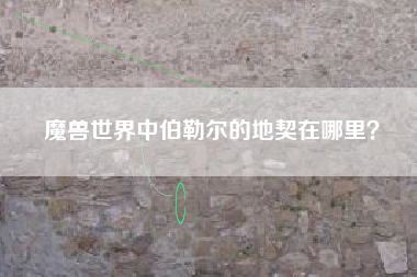 魔兽世界中伯勒尔的地契在哪里？