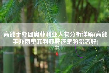 高能手办团奥菲利亚人物分析详解(高能手办团奥菲利亚好还是狩猎者好)