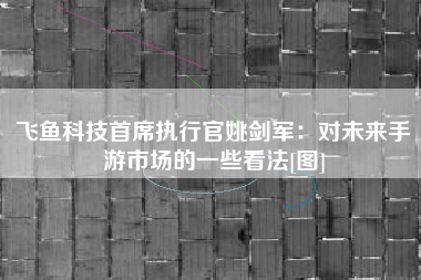 飞鱼科技首席执行官姚剑军：对未来手游市场的一些看法[图]
