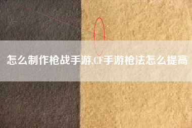 怎么制作枪战手游,CF手游枪法怎么提高