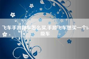 飞车手游新车怎么买,手游飞车想买一个b级车