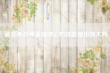 道友来封神英雄申公豹技能输出强大吗
