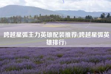 跨越星弧主力英雄配装推荐(跨越星弧英雄排行)