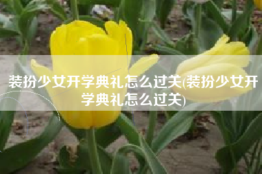 装扮少女开学典礼怎么过关(装扮少女开学典礼怎么过关)