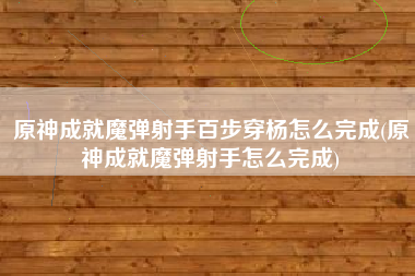 原神成就魔弹射手百步穿杨怎么完成(原神成就魔弹射手怎么完成)