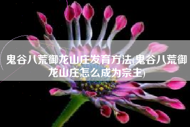 鬼谷八荒御龙山庄发育方法(鬼谷八荒御龙山庄怎么成为宗主)