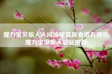 魔力宝贝旅人人间冷暖宴席食谱有哪些(魔力宝贝旅人职业推荐)