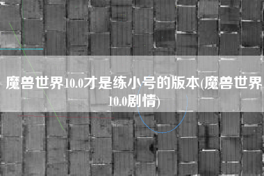 魔兽世界10.0才是练小号的版本(魔兽世界10.0剧情)