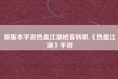 新版本手游热血江湖枪客转职,《热血江湖》手游