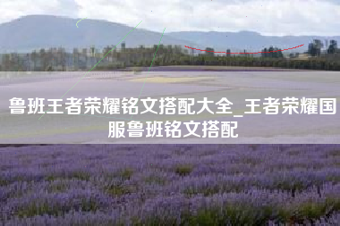 鲁班王者荣耀铭文搭配大全_王者荣耀国服鲁班铭文搭配