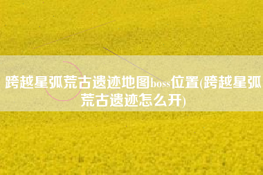 跨越星弧荒古遗迹地图boss位置(跨越星弧荒古遗迹怎么开)