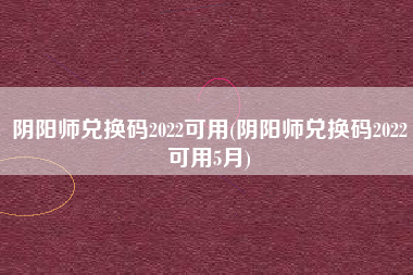 阴阳师兑换码2022可用(阴阳师兑换码2022可用5月)