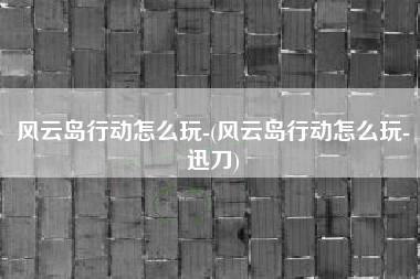 风云岛行动怎么玩-(风云岛行动怎么玩-迅刀)
