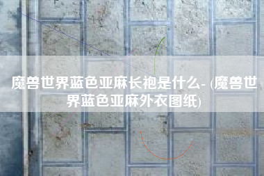 魔兽世界蓝色亚麻长袍是什么- (魔兽世界蓝色亚麻外衣图纸)