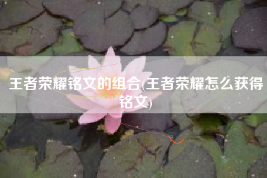 王者荣耀铭文的组合(王者荣耀怎么获得铭文)