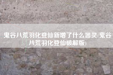鬼谷八荒羽化登仙新增了什么器灵(鬼谷八荒羽化登仙破解版)