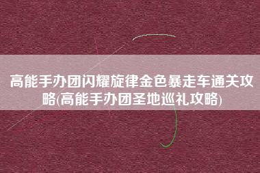 高能手办团闪耀旋律金色暴走车通关攻略(高能手办团圣地巡礼攻略)