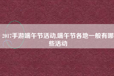 2017手游端午节活动,端午节各地一般有哪些活动