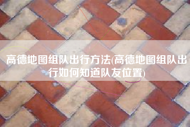 高德地图组队出行方法(高德地图组队出行如何知道队友位置)
