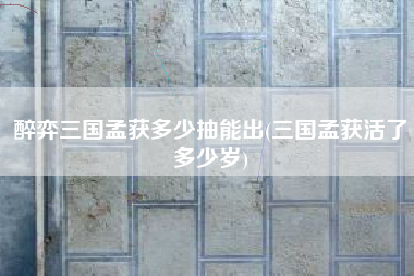 醉弈三国孟获多少抽能出(三国孟获活了多少岁)