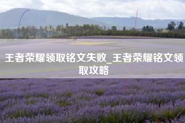 王者荣耀领取铭文失败_王者荣耀铭文领取攻略