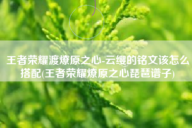 王者荣耀渡燎原之心-云缨的铭文该怎么搭配(王者荣耀燎原之心琵琶谱子)