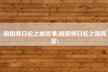 阴阳师日轮之城故事(阴阳师日轮之陨阵容)