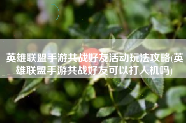 英雄联盟手游共战好友活动玩法攻略(英雄联盟手游共战好友可以打人机吗)