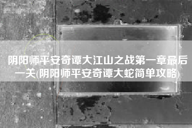 阴阳师平安奇谭大江山之战第一章最后一关(阴阳师平安奇谭大蛇简单攻略)