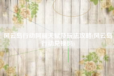 风云岛行动阿丽天赋及玩法攻略(风云岛行动兑换码)