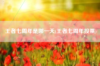 王者七周年是哪一天(王者七周年投票)