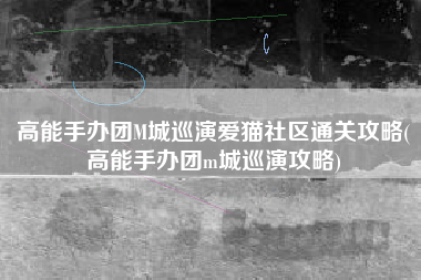高能手办团M城巡演爱猫社区通关攻略(高能手办团m城巡演攻略)