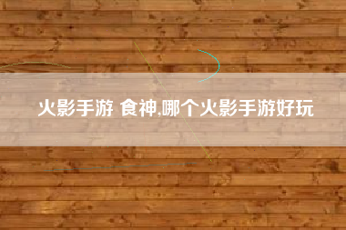 火影手游 食神,哪个火影手游好玩