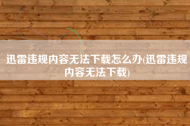 迅雷违规内容无法下载怎么办(迅雷违规内容无法下载)