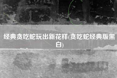 经典贪吃蛇玩出新花样(贪吃蛇经典版黑白)