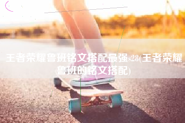 王者荣耀鲁班铭文搭配最强s28(王者荣耀鲁班的铭文搭配)