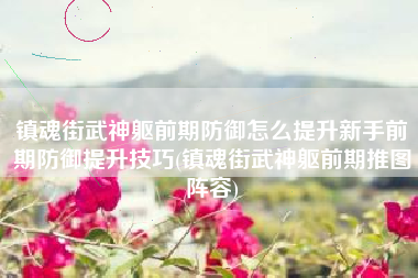 镇魂街武神躯前期防御怎么提升新手前期防御提升技巧(镇魂街武神躯前期推图阵容)