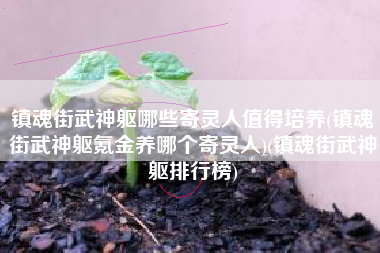 镇魂街武神躯哪些寄灵人值得培养(镇魂街武神躯氪金养哪个寄灵人)(镇魂街武神躯排行榜)