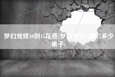 梦幻宠修10到15花费(梦幻宠修10到15多少果子)