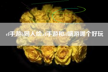 cf手游h同人绘,cf手游和cf端游哪个好玩