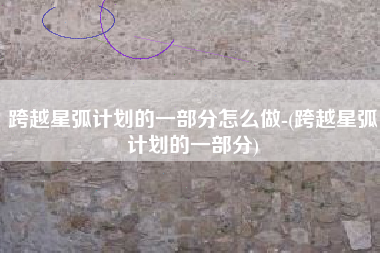 跨越星弧计划的一部分怎么做-(跨越星弧计划的一部分)