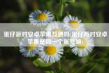 蛋仔派对安卓苹果互通吗(蛋仔派对安卓苹果是同一个账号嘛)
