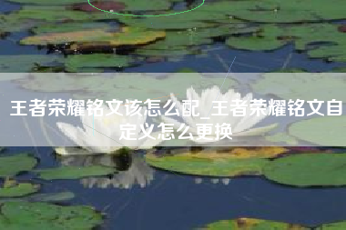 王者荣耀铭文该怎么配_王者荣耀铭文自定义怎么更换