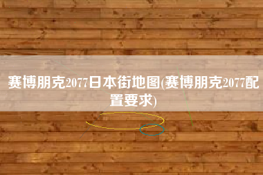 赛博朋克2077日本街地图(赛博朋克2077配置要求)
