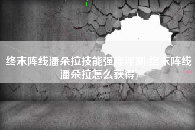 终末阵线潘朵拉技能强度评测(终末阵线潘朵拉怎么获得)