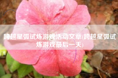 跨越星弧试炼游戏活动文章(跨越星弧试炼游戏最后一天)