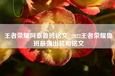 王者荣耀阿泰鲁班铭文_2022王者荣耀鲁班最强出装和铭文